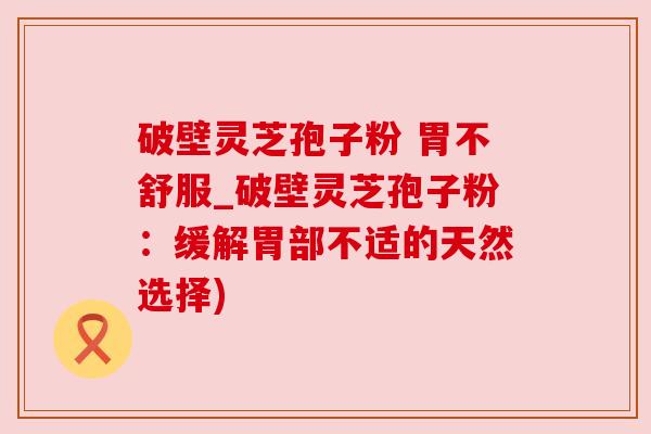 破壁灵芝孢子粉 胃不舒服_破壁灵芝孢子粉：缓解胃部不适的天然选择)