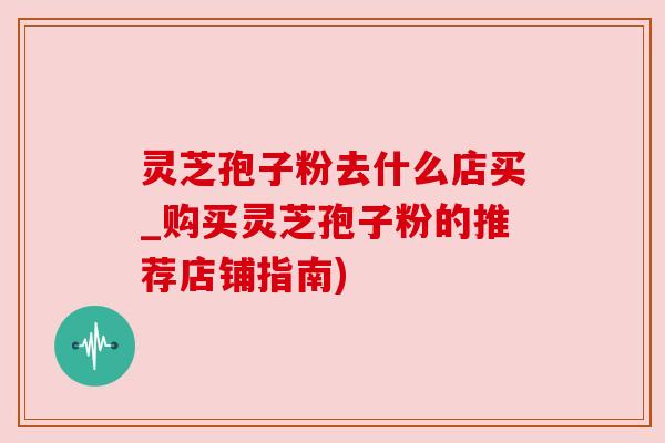 灵芝孢子粉去什么店买_购买灵芝孢子粉的推荐店铺指南) 灵芝孢子粉去什么店买_购买灵芝孢子粉的推荐店铺指南)