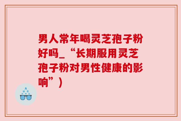 男人常年喝灵芝孢子粉好吗_“长期服用灵芝孢子粉对男性健康的影响”) 男人常年喝灵芝孢子粉好吗_“长期服用灵芝孢子粉对男性健康的影响”)