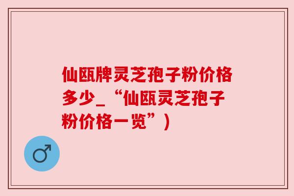 仙瓯牌灵芝孢子粉价格多少_“仙瓯灵芝孢子粉价格一览”) 仙瓯牌灵芝孢子粉价格多少_“仙瓯灵芝孢子粉价格一览”)