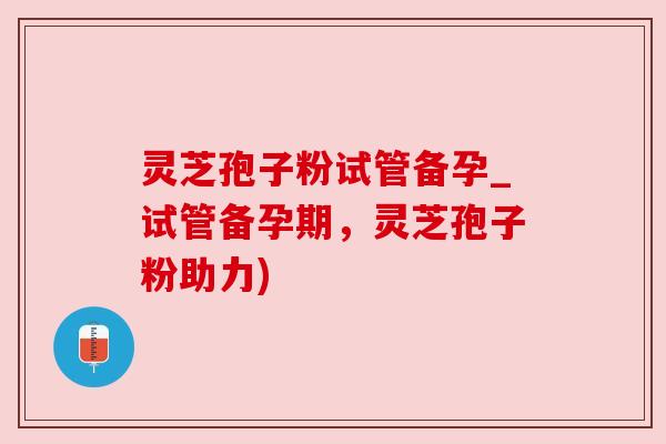 灵芝孢子粉试管备孕_试管备孕期，灵芝孢子粉助力)
