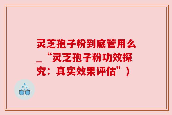 灵芝孢子粉到底管用么_“灵芝孢子粉功效探究:真实效果评估”) 灵芝孢子粉到底管用么_“灵芝孢子粉功效探究:真实效果评估”)