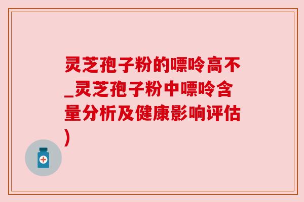 灵芝孢子粉的嘌呤高不_灵芝孢子粉中嘌呤含量分析及健康影响评估) 灵芝孢子粉的嘌呤高不_灵芝孢子粉中嘌呤含量分析及健康影响评估)