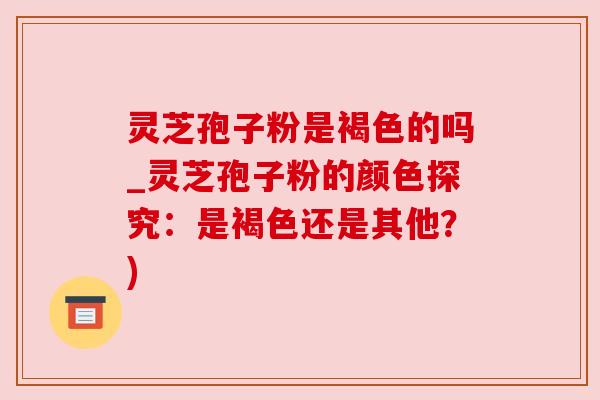 灵芝孢子粉是褐色的吗_灵芝孢子粉的颜色探究：是褐色还是其他？)