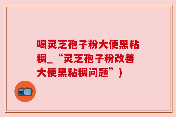 喝灵芝孢子粉大便黑粘稠_“灵芝孢子粉改善大便黑粘稠问题”) 喝灵芝孢子粉大便黑粘稠_“灵芝孢子粉改善大便黑粘稠问题”)