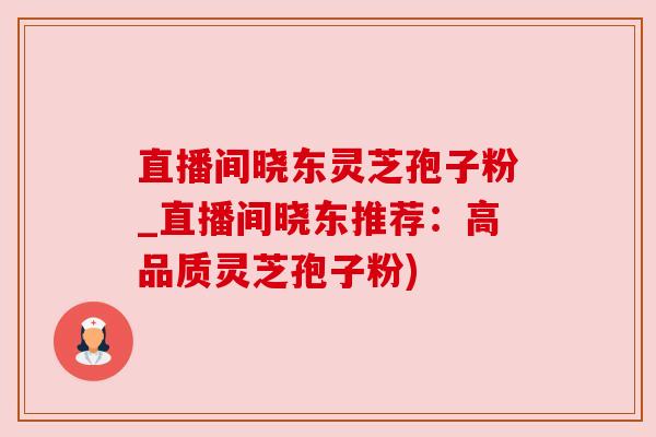 直播间晓东灵芝孢子粉_直播间晓东推荐:高品质灵芝孢子粉) 直播间晓东灵芝孢子粉_直播间晓东推荐:高品质灵芝孢子粉)