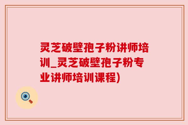 灵芝破壁孢子粉讲师培训_灵芝破壁孢子粉专业讲师培训课程)