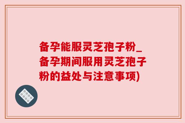 备孕能服灵芝孢子粉_备孕期间服用灵芝孢子粉的益处与注意事项)