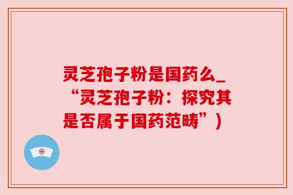 灵芝孢子粉是国药么_“灵芝孢子粉:探究其是否属于国药范畴”) 灵芝孢子粉是国药么_“灵芝孢子粉:探究其是否属于国药范畴”)