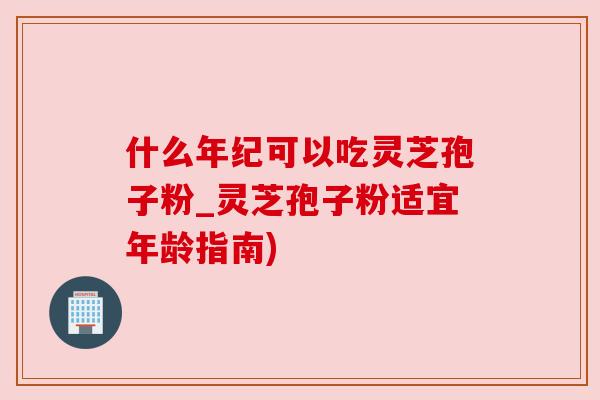 什么年纪可以吃灵芝孢子粉_灵芝孢子粉适宜年龄指南) 什么年纪可以吃灵芝孢子粉_灵芝孢子粉适宜年龄指南)