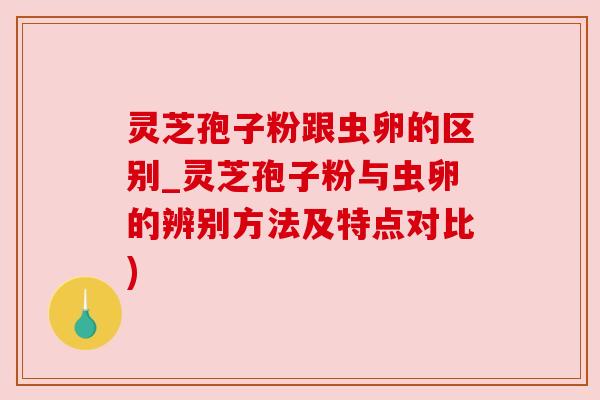 灵芝孢子粉跟虫卵的区别_灵芝孢子粉与虫卵的辨别方法及特点对比)