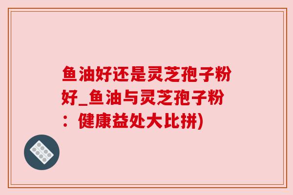 鱼油好还是灵芝孢子粉好_鱼油与灵芝孢子粉:健康益处大比拼) 鱼油好还是灵芝孢子粉好_鱼油与灵芝孢子粉:健康益处大比拼)
