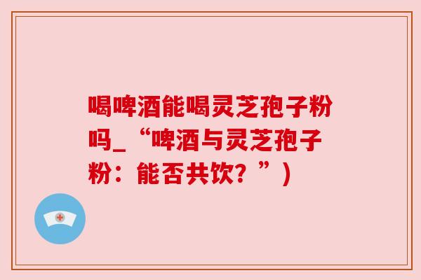 喝啤酒能喝灵芝孢子粉吗_“啤酒与灵芝孢子粉:能否共饮?”) 喝啤酒能喝灵芝孢子粉吗_“啤酒与灵芝孢子粉:能否共饮?”)