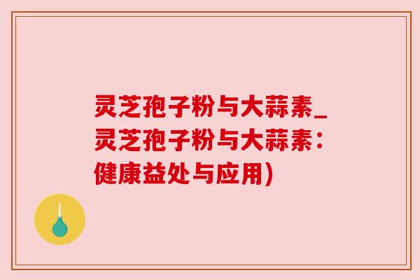 灵芝孢子粉与大蒜素_灵芝孢子粉与大蒜素:健康益处与应用) 灵芝孢子粉与大蒜素_灵芝孢子粉与大蒜素:健康益处与应用)