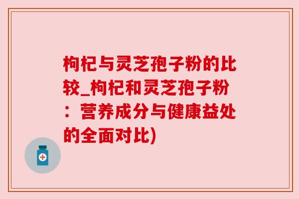 枸杞与灵芝孢子粉的比较_枸杞和灵芝孢子粉：营养成分与健康益处的全面对比)