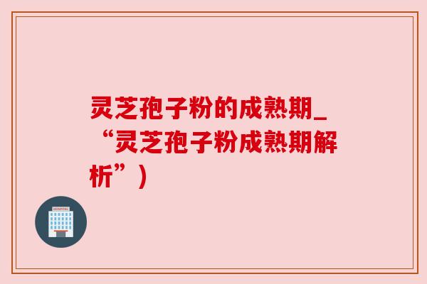 灵芝孢子粉的成熟期_“灵芝孢子粉成熟期解析”)