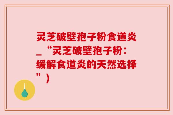灵芝破壁孢子粉食道炎_“灵芝破壁孢子粉:缓解食道炎的天然选择”) 灵芝破壁孢子粉食道炎_“灵芝破壁孢子粉:缓解食道炎的天然选择”)