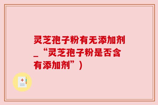 灵芝孢子粉有无添加剂_“灵芝孢子粉是否含有添加剂”) 灵芝孢子粉有无添加剂_“灵芝孢子粉是否含有添加剂”)