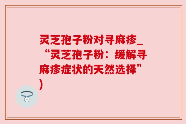 灵芝孢子粉对寻麻疹_“灵芝孢子粉:缓解寻麻疹症状的天然选择”) 灵芝孢子粉对寻麻疹_“灵芝孢子粉:缓解寻麻疹症状的天然选择”)