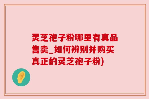 灵芝孢子粉哪里有真品售卖_如何辨别并购买真正的灵芝孢子粉)