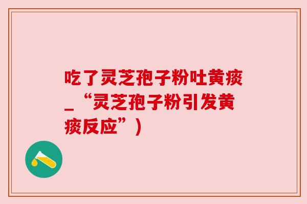 吃了灵芝孢子粉吐黄痰_“灵芝孢子粉引发黄痰反应”) 吃了灵芝孢子粉吐黄痰_“灵芝孢子粉引发黄痰反应”)