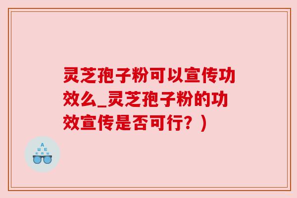 灵芝孢子粉可以宣传功效么_灵芝孢子粉的功效宣传是否可行?) 灵芝孢子粉可以宣传功效么_灵芝孢子粉的功效宣传是否可行?)