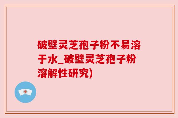 破壁灵芝孢子粉不易溶于水_破壁灵芝孢子粉溶解性研究)