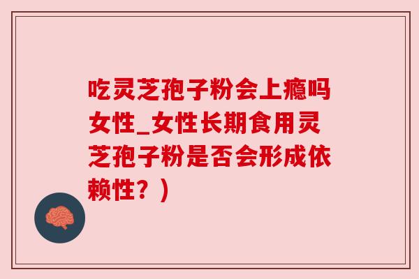 吃灵芝孢子粉会上瘾吗女性_女性长期食用灵芝孢子粉是否会形成依赖性？)