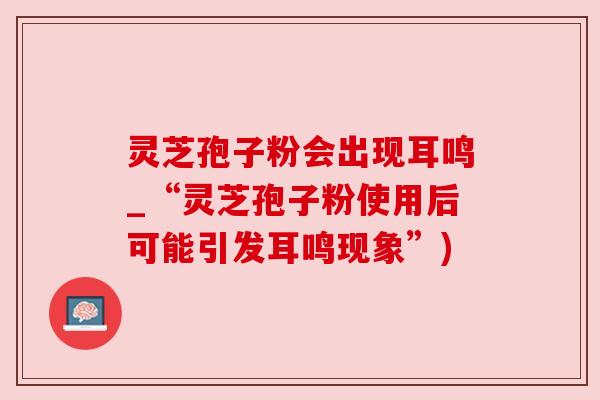 灵芝孢子粉会出现耳鸣_“灵芝孢子粉使用后可能引发耳鸣现象”) 灵芝孢子粉会出现耳鸣_“灵芝孢子粉使用后可能引发耳鸣现象”)