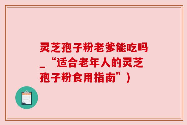 灵芝孢子粉老爹能吃吗_“适合老年人的灵芝孢子粉食用指南”)