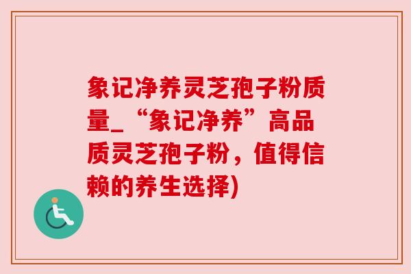 象记净养灵芝孢子粉质量_“象记净养”高品质灵芝孢子粉，值得信赖的养生选择)