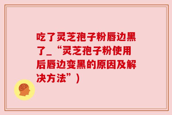 吃了灵芝孢子粉唇边黑了_“灵芝孢子粉使用后唇边变黑的原因及解决方法”) 吃了灵芝孢子粉唇边黑了_“灵芝孢子粉使用后唇边变黑的原因及解决方法”)