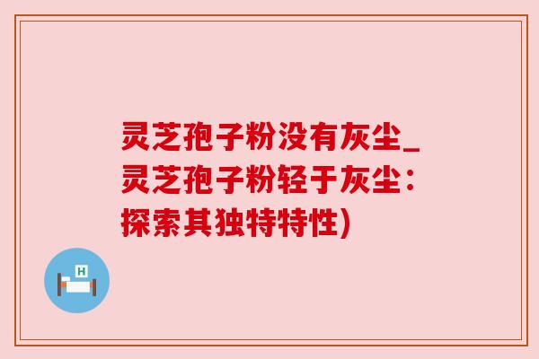 灵芝孢子粉没有灰尘_灵芝孢子粉轻于灰尘:探索其独特特性) 灵芝孢子粉没有灰尘_灵芝孢子粉轻于灰尘:探索其独特特性)