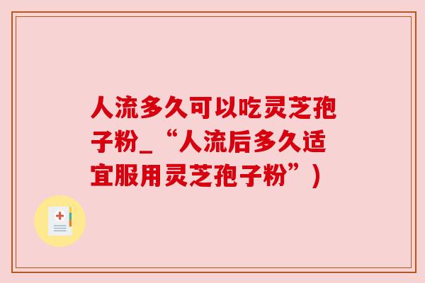 人流多久可以吃灵芝孢子粉_“人流后多久适宜服用灵芝孢子粉”)