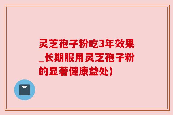 灵芝孢子粉吃3年效果_长期服用灵芝孢子粉的显著健康益处)