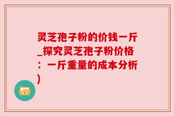 灵芝孢子粉的价钱一斤_探究灵芝孢子粉价格：一斤重量的成本分析)