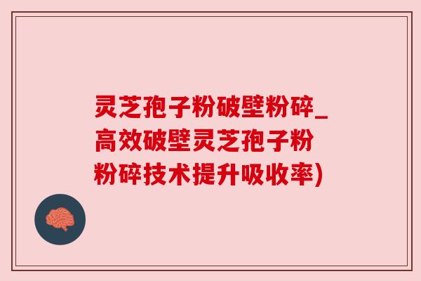 灵芝孢子粉破壁粉碎_高效破壁灵芝孢子粉 粉碎技术提升吸收率)