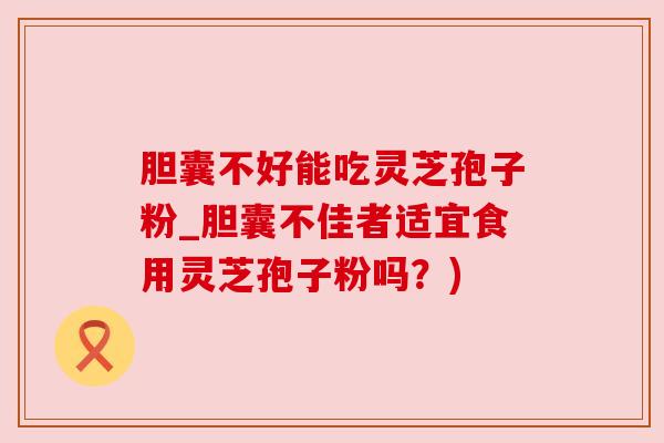 胆囊不好能吃灵芝孢子粉_胆囊不佳者适宜食用灵芝孢子粉吗？)