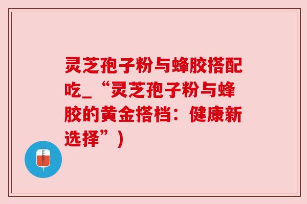 灵芝孢子粉与蜂胶搭配吃_“灵芝孢子粉与蜂胶的黄金搭档:健康新选择”) 灵芝孢子粉与蜂胶搭配吃_“灵芝孢子粉与蜂胶的黄金搭档:健康新选择”)