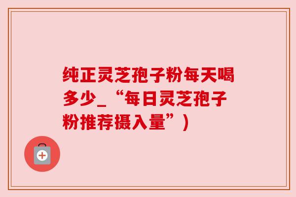 纯正灵芝孢子粉每天喝多少_“每日灵芝孢子粉推荐摄入量”)