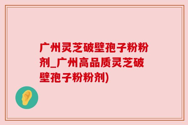 广州灵芝破壁孢子粉粉剂_广州高品质灵芝破壁孢子粉粉剂) 广州灵芝破壁孢子粉粉剂_广州高品质灵芝破壁孢子粉粉剂)