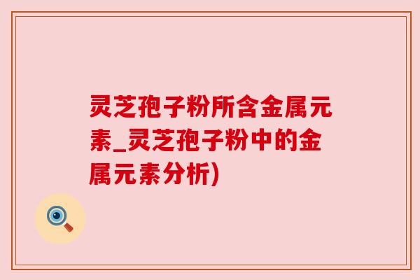 灵芝孢子粉所含金属元素_灵芝孢子粉中的金属元素分析) 灵芝孢子粉所含金属元素_灵芝孢子粉中的金属元素分析)