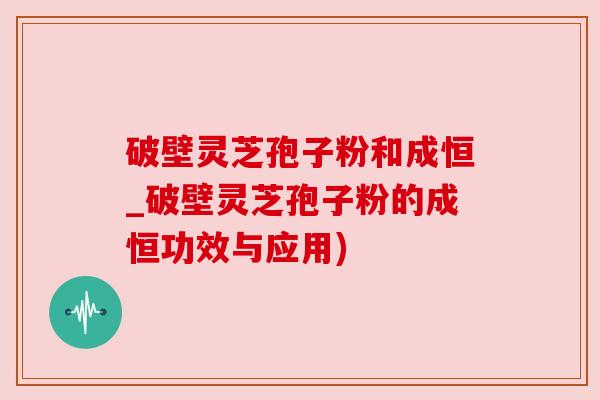 破壁灵芝孢子粉和成恒_破壁灵芝孢子粉的成恒功效与应用) 破壁灵芝孢子粉和成恒_破壁灵芝孢子粉的成恒功效与应用)