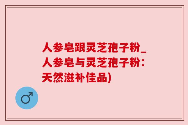 人参皂跟灵芝孢子粉_人参皂与灵芝孢子粉:天然滋补佳品) 人参皂跟灵芝孢子粉_人参皂与灵芝孢子粉:天然滋补佳品)