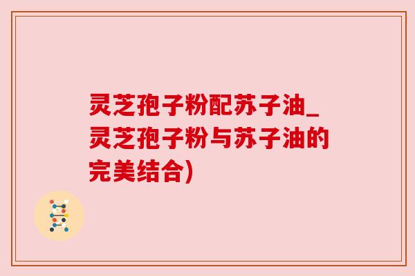 灵芝孢子粉配苏子油_灵芝孢子粉与苏子油的完美结合) 灵芝孢子粉配苏子油_灵芝孢子粉与苏子油的完美结合)