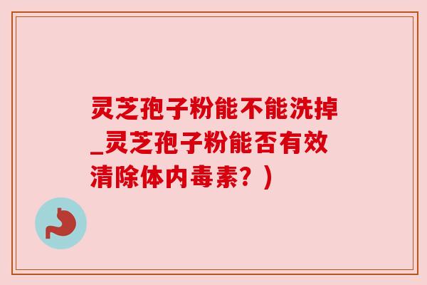 灵芝孢子粉能不能洗掉_灵芝孢子粉能否有效清除体内毒素？)