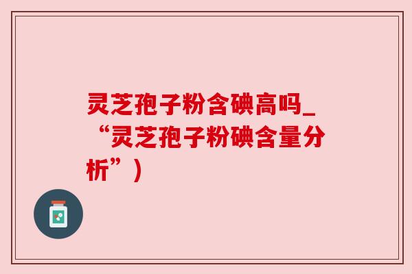 灵芝孢子粉含碘高吗_“灵芝孢子粉碘含量分析”) 灵芝孢子粉含碘高吗_“灵芝孢子粉碘含量分析”)