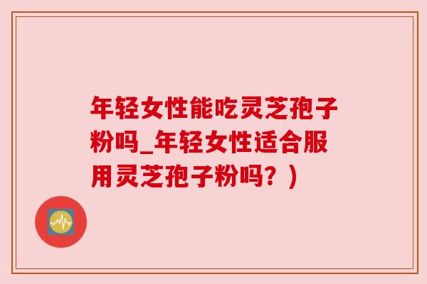 年轻女性能吃灵芝孢子粉吗_年轻女性适合服用灵芝孢子粉吗？)
