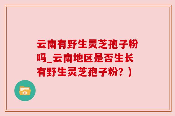 云南有野生灵芝孢子粉吗_云南地区是否生长有野生灵芝孢子粉?) 云南有野生灵芝孢子粉吗_云南地区是否生长有野生灵芝孢子粉?)