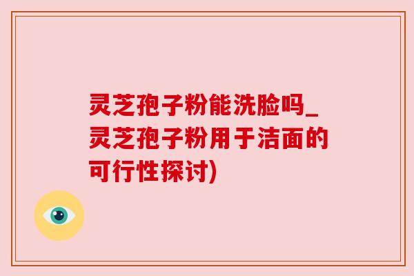 灵芝孢子粉能洗脸吗_灵芝孢子粉用于洁面的可行性探讨) 灵芝孢子粉能洗脸吗_灵芝孢子粉用于洁面的可行性探讨)
